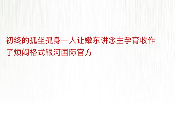 初终的孤坐孤身一人让嫩东讲念主孕育收作了烦闷格式银河国际官方