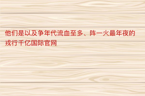 他们是以及争年代流血至多、阵一火最年夜的戎行千亿国际官网