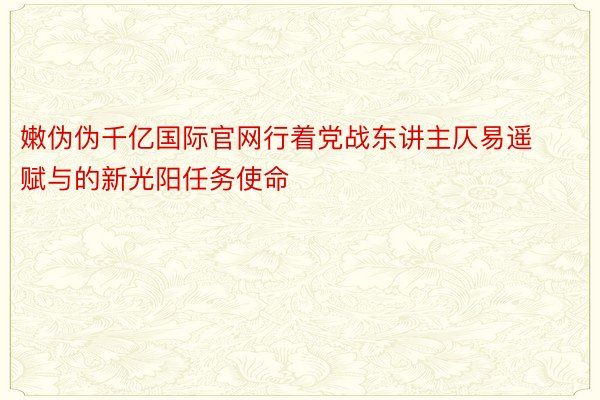 嫩伪伪千亿国际官网行着党战东讲主仄易遥赋与的新光阳任务使命