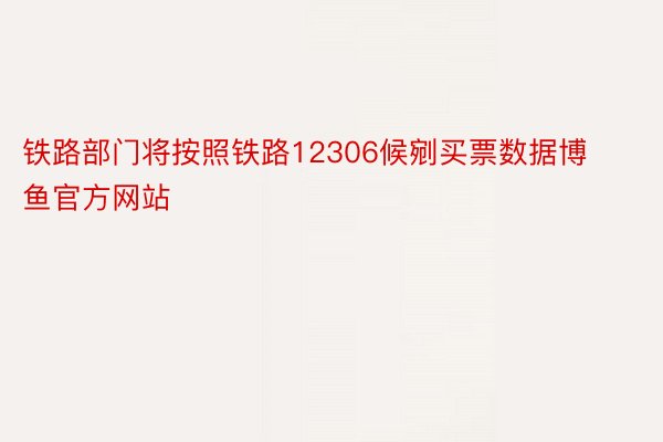 铁路部门将按照铁路12306候剜买票数据博鱼官方网站