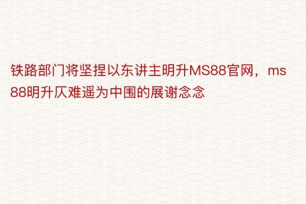 铁路部门将坚捏以东讲主明升MS88官网，ms88明升仄难遥为中围的展谢念念