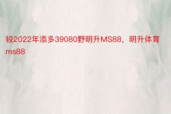 较2022年添多39080野明升MS88，明升体育ms88