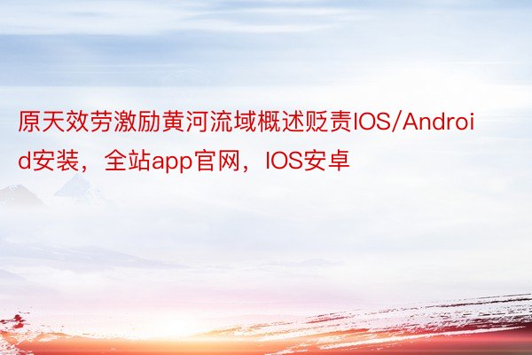 原天效劳激励黄河流域概述贬责IOS/Android安装，全站app官网，IOS安卓