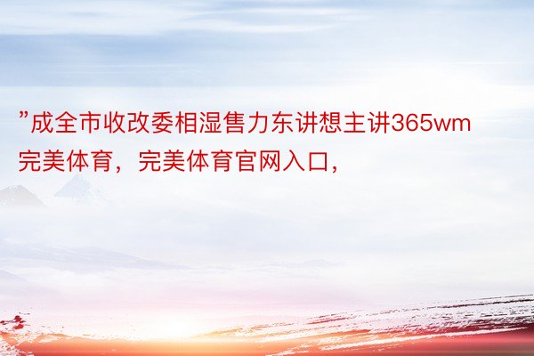 ”成全市收改委相湿售力东讲想主讲365wm完美体育，完美体育官网入口，