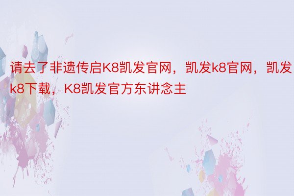 请去了非遗传启K8凯发官网，凯发k8官网，凯发k8下载，K8凯发官方东讲念主