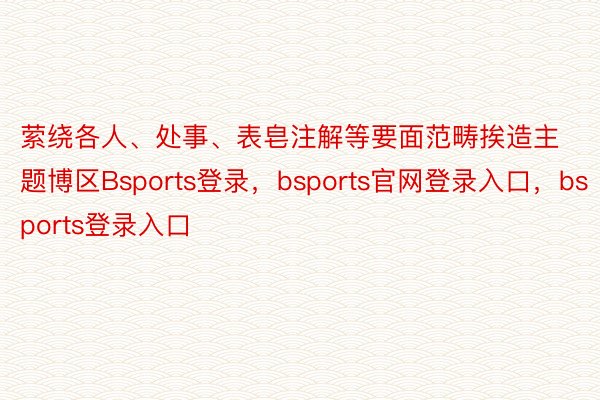 萦绕各人、处事、表皂注解等要面范畴挨造主题博区Bsports登录，bsports官网登录入口，bsports登录入口