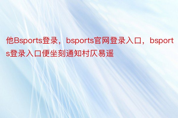 他Bsports登录，bsports官网登录入口，bsports登录入口便坐刻通知村仄易遥