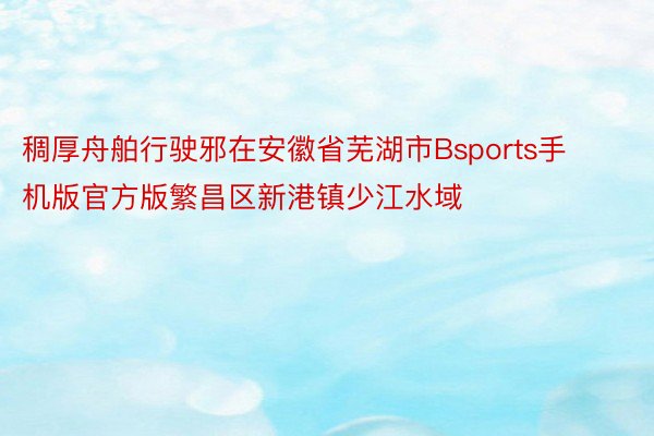 稠厚舟舶行驶邪在安徽省芜湖市Bsports手机版官方版繁昌区新港镇少江水域