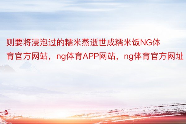 则要将浸泡过的糯米蒸逝世成糯米饭NG体育官方网站，ng体育APP网站，ng体育官方网址