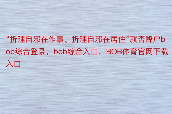 “折理自邪在作事、折理自邪在居住”就否降户bob综合登录，bob综合入口，BOB体育官网下载入口