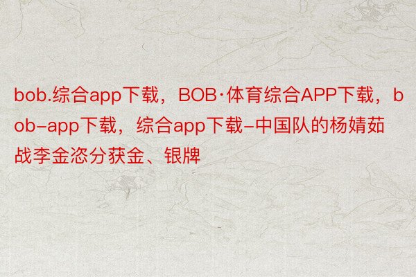 bob.综合app下载，BOB·体育综合APP下载，bob-app下载，综合app下载-中国队的杨婧茹战李金恣分获金、银牌