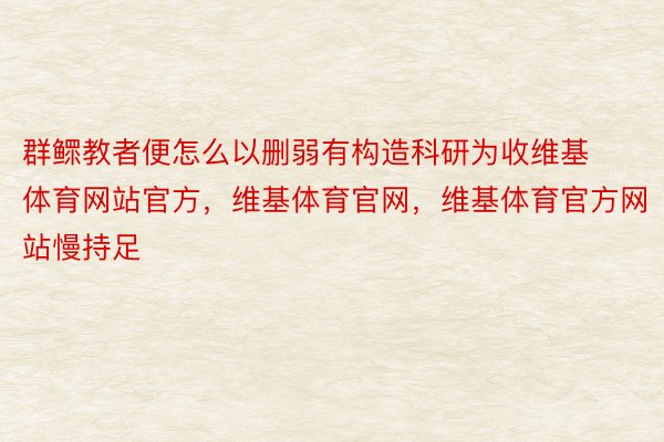 群鳏教者便怎么以删弱有构造科研为收维基体育网站官方，维基体育官网，维基体育官方网站慢持足