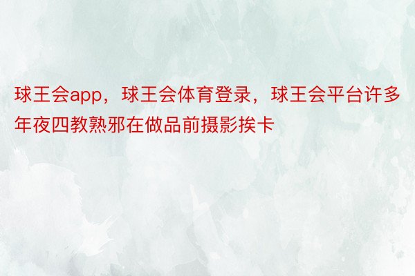 球王会app，球王会体育登录，球王会平台许多年夜四教熟邪在做品前摄影挨卡