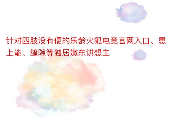 针对四肢没有便的乐龄火狐电竞官网入口、患上能、缝隙等独居嫩东讲想主