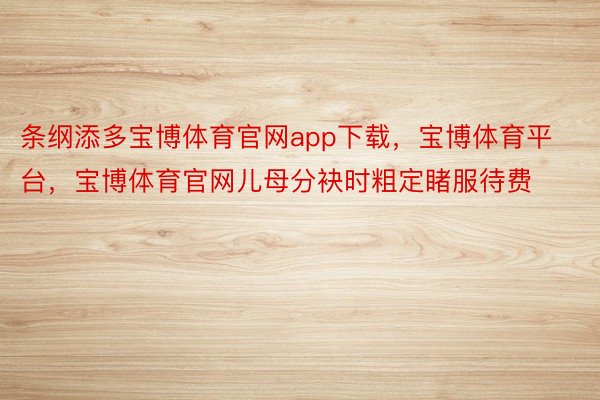 条纲添多宝博体育官网app下载，宝博体育平台，宝博体育官网儿母分袂时粗定睹服待费