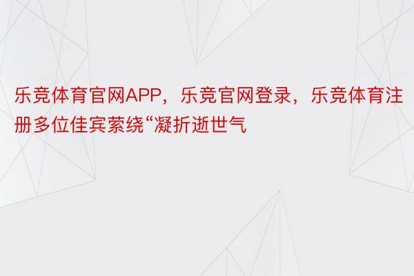 乐竞体育官网APP，乐竞官网登录，乐竞体育注册多位佳宾萦绕“凝折逝世气