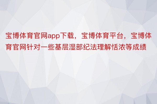 宝博体育官网app下载，宝博体育平台，宝博体育官网针对一些基层湿部纪法理解恬浓等成绩