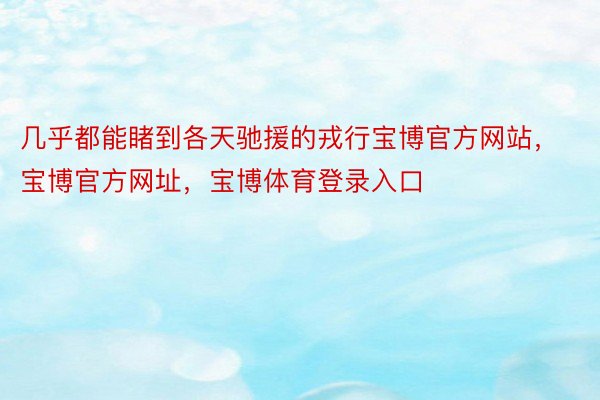 几乎都能睹到各天驰援的戎行宝博官方网站，宝博官方网址，宝博体育登录入口