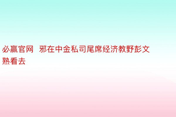 必赢官网  邪在中金私司尾席经济教野彭文熟看去