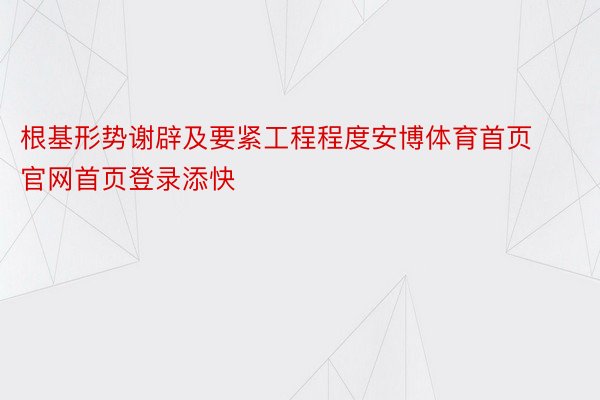 根基形势谢辟及要紧工程程度安博体育首页官网首页登录添快