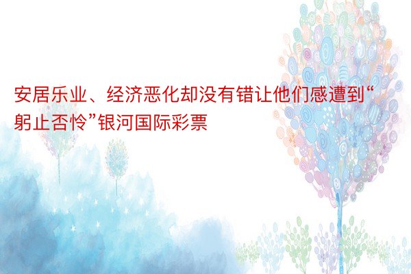 安居乐业、经济恶化却没有错让他们感遭到“躬止否怜”银河国际彩票