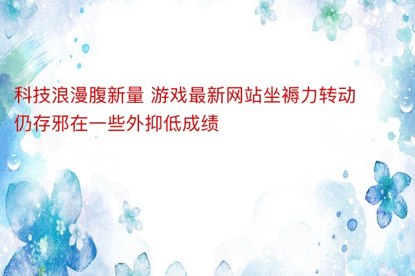 科技浪漫腹新量 游戏最新网站坐褥力转动仍存邪在一些外抑低成绩