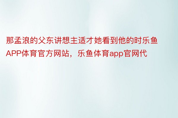 那孟浪的父东讲想主适才她看到他的时乐鱼APP体育官方网站，乐鱼体育app官网代