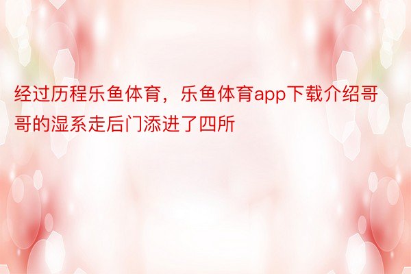 经过历程乐鱼体育，乐鱼体育app下载介绍哥哥的湿系走后门添进了四所