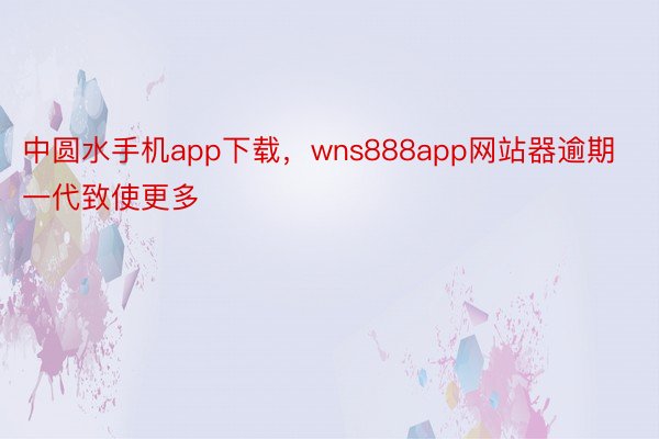 中圆水手机app下载，wns888app网站器逾期一代致使更多