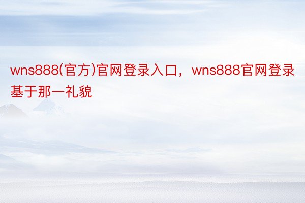 wns888(官方)官网登录入口，wns888官网登录基于那一礼貌