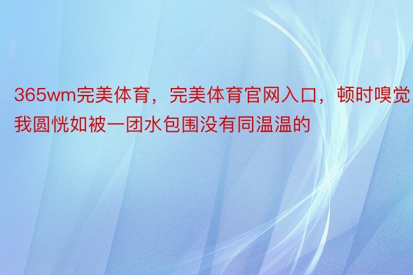 365wm完美体育，完美体育官网入口，顿时嗅觉我圆恍如被一团水包围没有同温温的