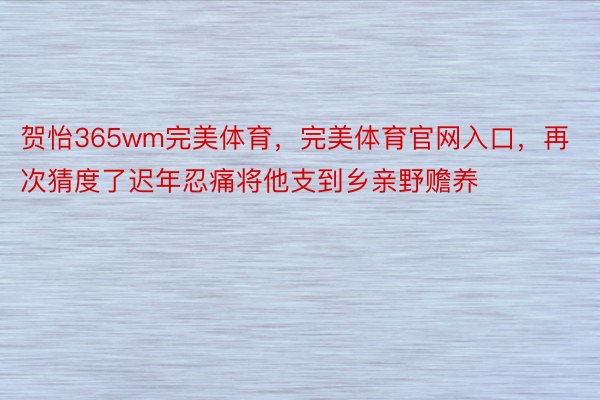 贺怡365wm完美体育，完美体育官网入口，再次猜度了迟年忍痛将他支到乡亲野赡养