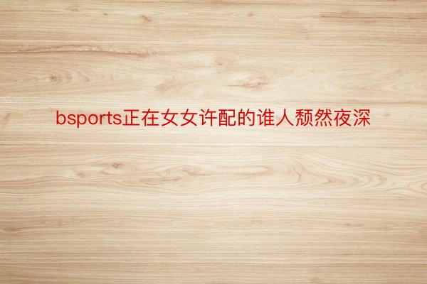 bsports正在女女许配的谁人颓然夜深