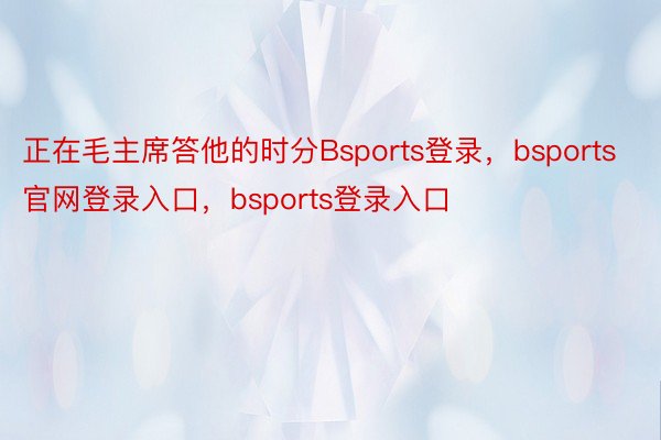 正在毛主席答他的时分Bsports登录，bsports官网登录入口，bsports登录入口