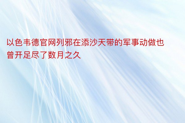 以色韦德官网列邪在添沙天带的军事动做也曾开足尽了数月之久