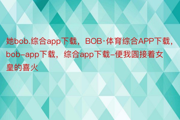 她bob.综合app下载，BOB·体育综合APP下载，bob-app下载，综合app下载-便我圆接着女皇的喜火