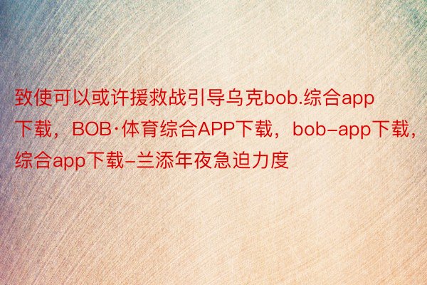 致使可以或许援救战引导乌克bob.综合app下载，BOB·体育综合APP下载，bob-app下载，综合app下载-兰添年夜急迫力度