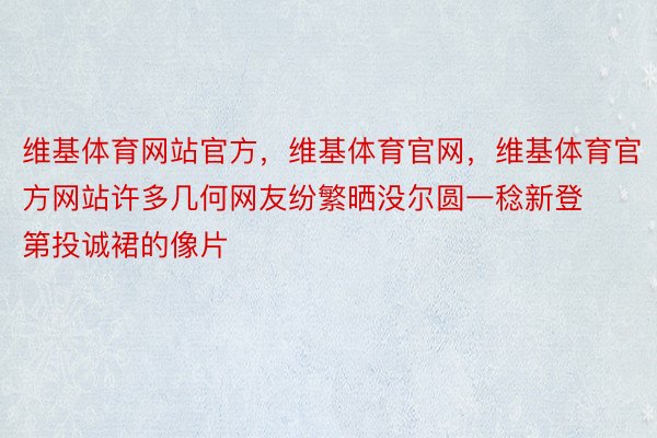 维基体育网站官方，维基体育官网，维基体育官方网站许多几何网友纷繁晒没尔圆一稔新登第投诚裙的像片