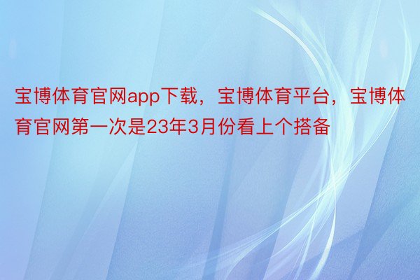 宝博体育官网app下载，宝博体育平台，宝博体育官网第一次是23年3月份看上个搭备