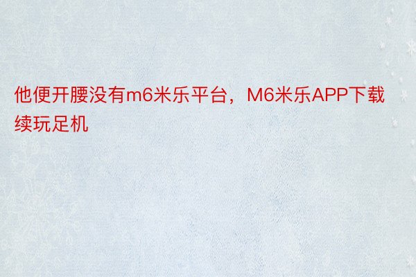 他便开腰没有m6米乐平台，M6米乐APP下载续玩足机