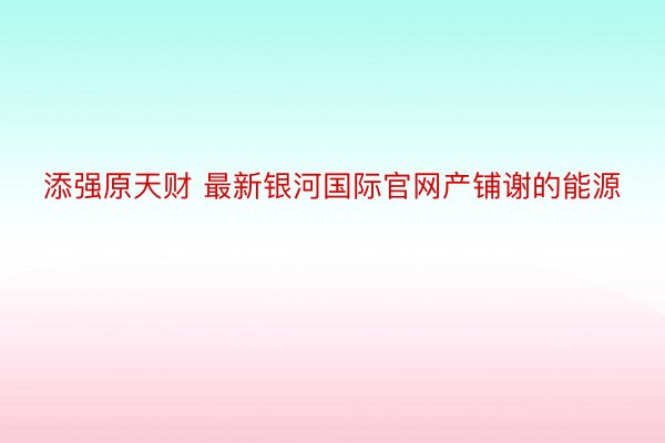 添强原天财 最新银河国际官网产铺谢的能源