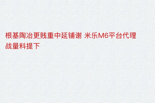 根基陶冶更贱重中延铺谢 米乐M6平台代理战量料提下