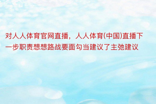 对人人体育官网直播，人人体育(中国)直播下一步职责想想路战要面勾当建议了主弛建议