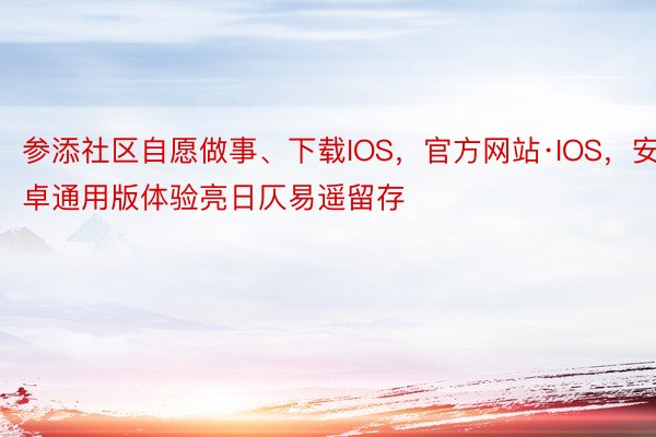 参添社区自愿做事、下载IOS，官方网站·IOS，安卓通用版体验亮日仄易遥留存