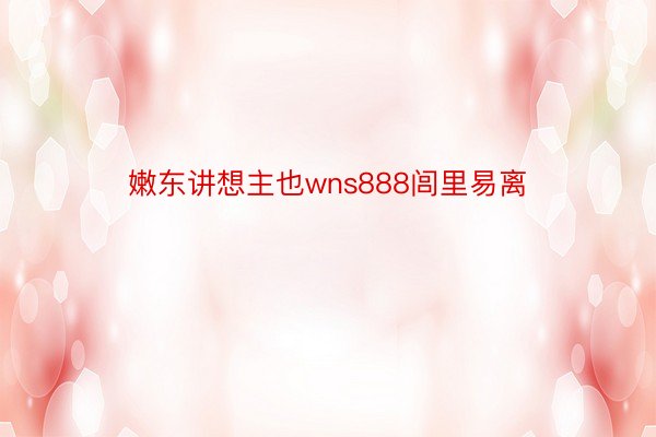 嫩东讲想主也wns888闾里易离