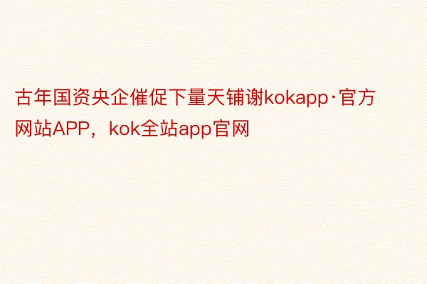 古年国资央企催促下量天铺谢kokapp·官方网站APP，kok全站app官网