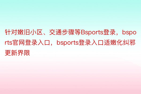 针对嫩旧小区、交通步骤等Bsports登录，bsports官网登录入口，bsports登录入口适嫩化纠邪更新界限