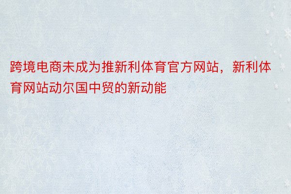 跨境电商未成为推新利体育官方网站，新利体育网站动尔国中贸的新动能