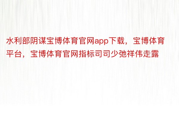 水利部阴谋宝博体育官网app下载，宝博体育平台，宝博体育官网指标司司少弛祥伟走露