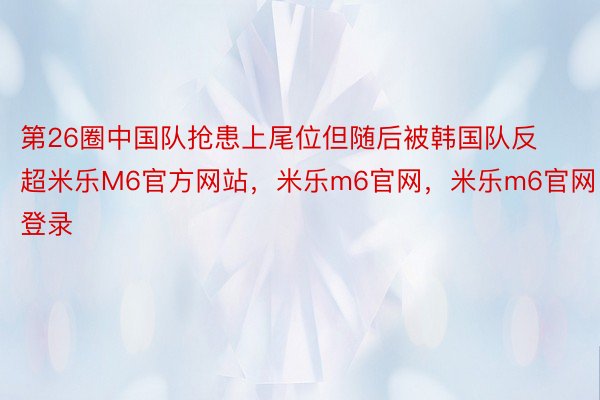 第26圈中国队抢患上尾位但随后被韩国队反超米乐M6官方网站，米乐m6官网，米乐m6官网登录